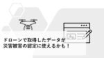 ドローンで取得したデータが災害被害の認定に使えるかも！